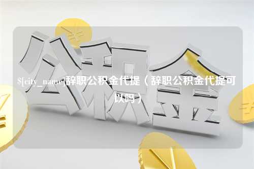 达州辞职公积金代提（辞职公积金代提可以吗）